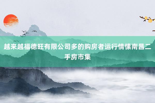 越来越福德旺有限公司多的购房者运行情愫南昌二手房市集